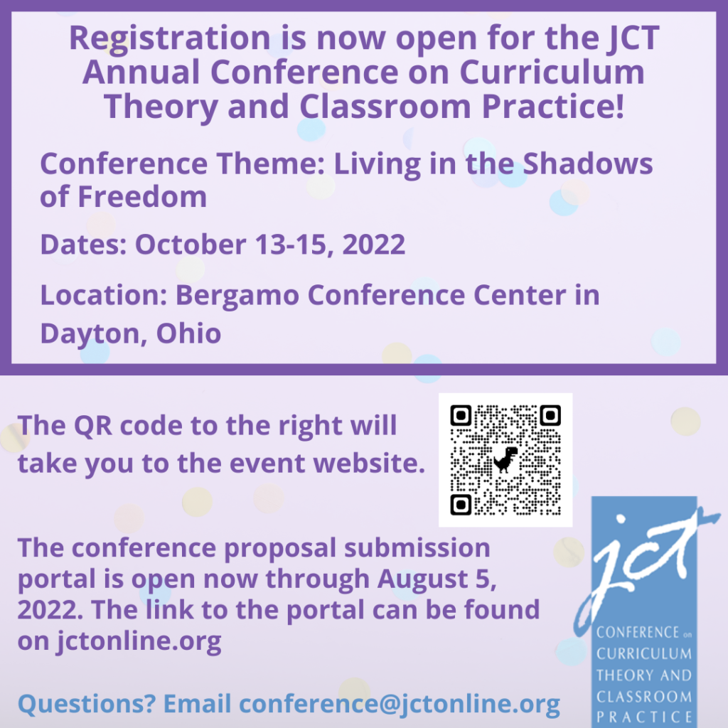 Alternative text for image:
Registration is now open for the JCT Annual Conference on Curriculum Theory and Classroom Practice!
Conference Theme: Living in the Shadows of Freedom
Date: October 13-15, 2022
Location: Bergamo Conference Center in Dayton, OH
The QR code will take you to the event website. A link to the event website is located beneath the image.
The Conference proposal submission portal is open now through August 5, 2022. The link to the portal can be found on jctonline.org.
Questions? Email conference@jctonline.org
