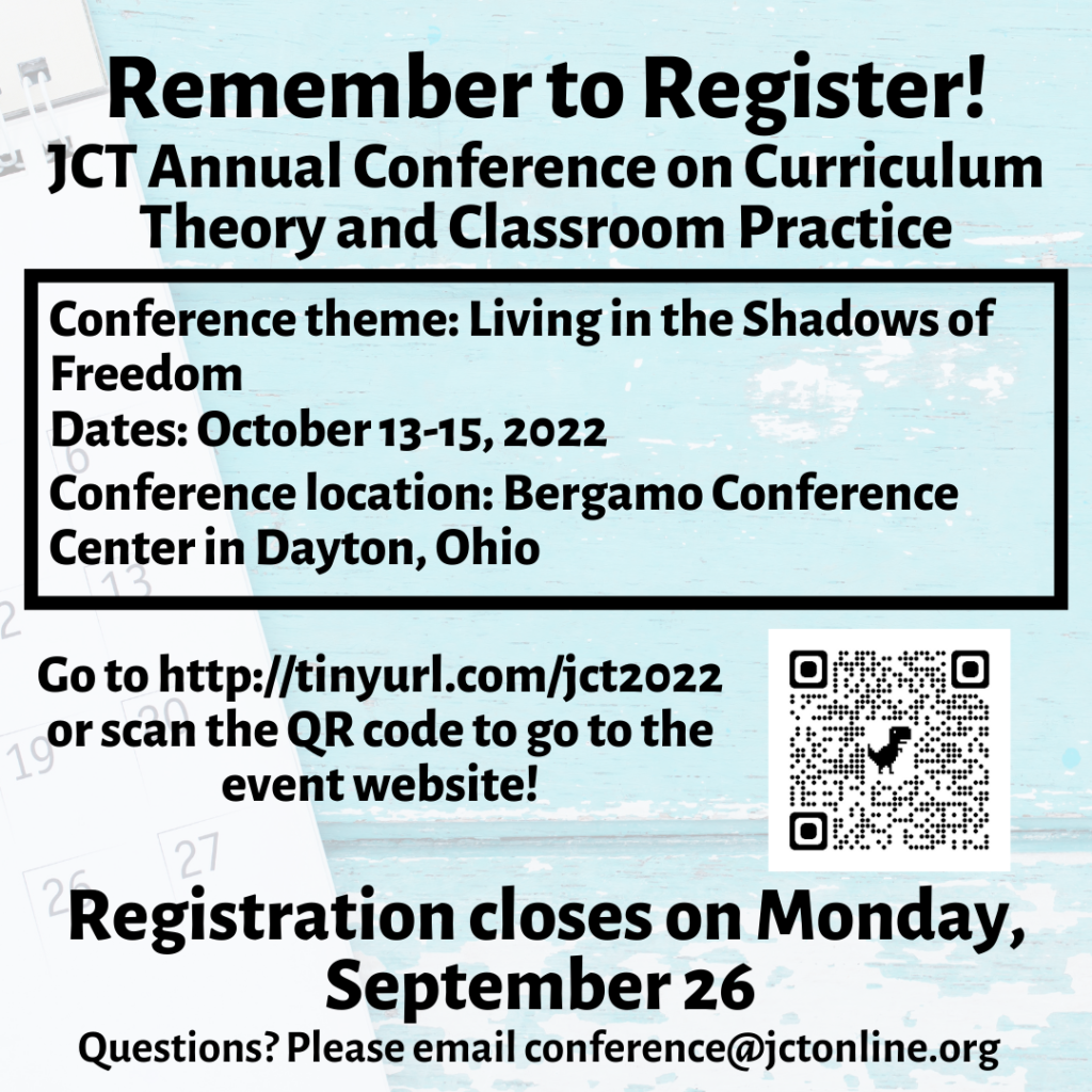 Reminder to Register!
JCT Annual Conference on Curriculum Theory and Classroom Practice
Conference Theme: Living in the Shadows of Freedom
Dates: October 13-15, 2022
Conference location: Bergamo Conference Center in Dayton, Ohio
Go to http://tinyurl.com/jct2022 or scan the QR code to go to the event website.
Registration closes on Monday, September 26.
Questions? Please email conference@jctonline.org